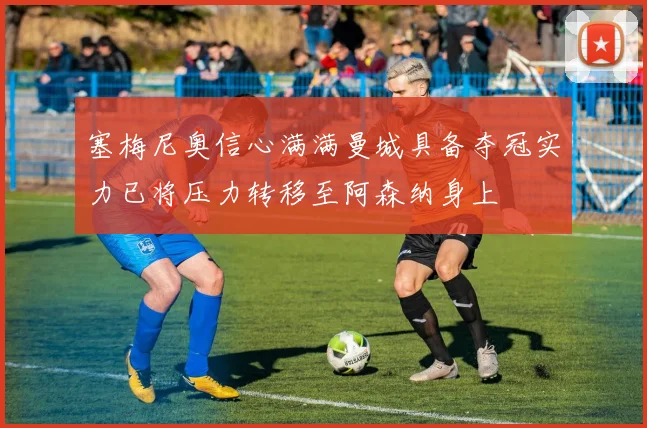 塞梅尼奥信心满满曼城具备夺冠实力已将压力转移至阿森纳身上