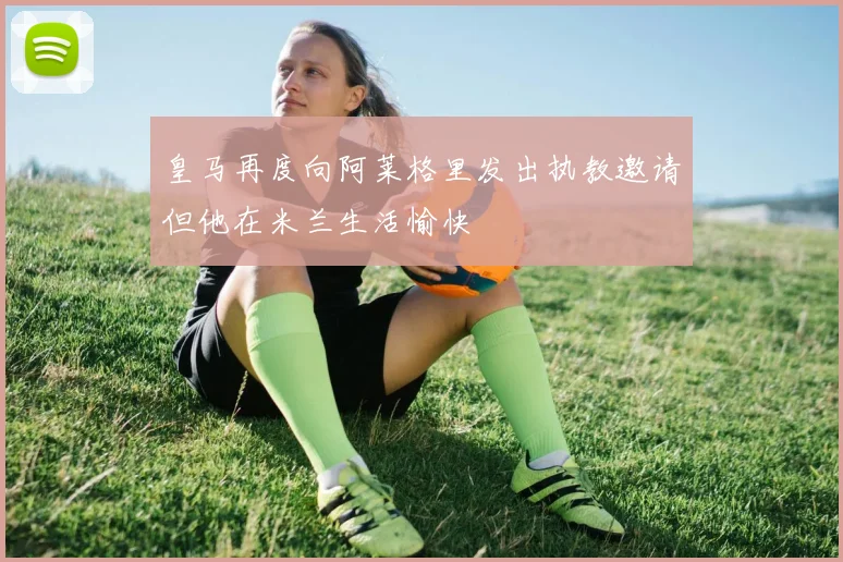 皇马再度向阿莱格里发出执教邀请但他在米兰生活愉快