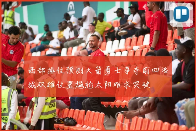 西部排位预测火箭勇士争夺前四洛城双雄位置尴尬太阳难求突破