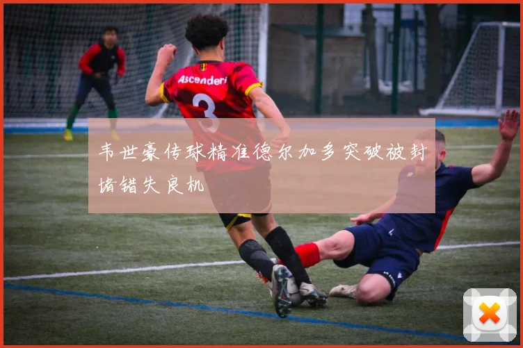 韦世豪传球精准德尔加多突破被封堵错失良机