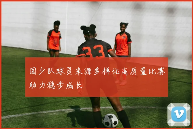 国少队球员来源多样化高质量比赛助力稳步成长