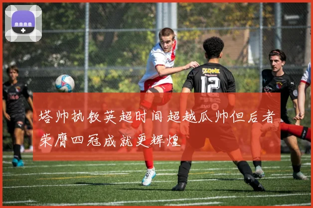 塔帅执教英超时间超越瓜帅但后者荣膺四冠成就更辉煌