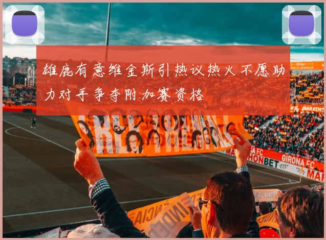 雄鹿有意维金斯引热议热火不愿助力对手争夺附加赛资格