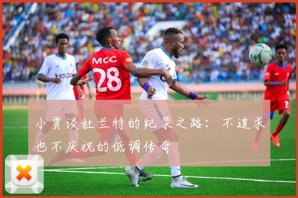 小贾谈杜兰特的纪录之路：不追求也不庆祝的低调传奇