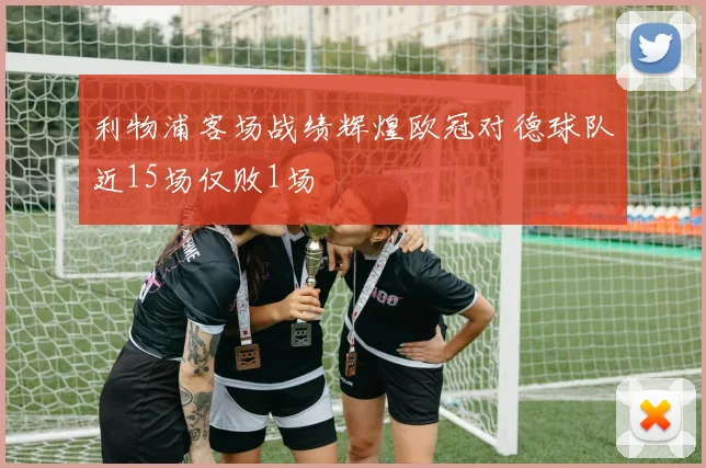 利物浦客场战绩辉煌欧冠对德球队近15场仅败1场