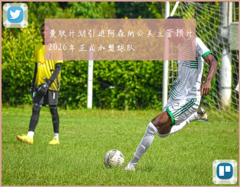 曼联计划引进阿森纳公关主管预计2026年正式加盟球队