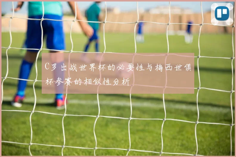 C罗出战世界杯的必要性与梅西世俱杯参赛的相似性分析
