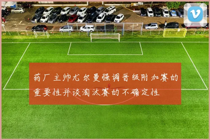 药厂主帅尤尔曼强调晋级附加赛的重要性并谈淘汰赛的不确定性