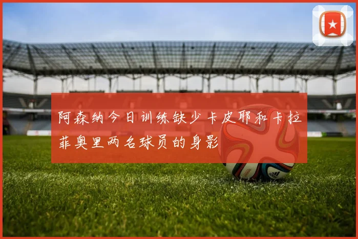 阿森纳今日训练缺少卡皮耶和卡拉菲奥里两名球员的身影