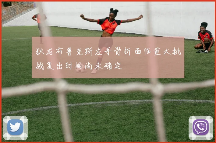 狄龙布鲁克斯左手骨折面临重大挑战复出时间尚未确定