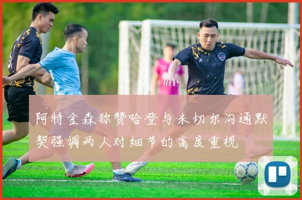 阿特金森称赞哈登与米切尔沟通默契强调两人对细节的高度重视
