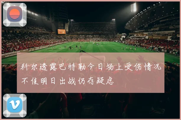 科尔透露巴特勒今日场上受伤情况不佳明日出战仍存疑虑