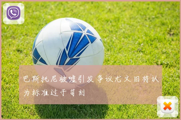巴斯托尼被嘘引发争议尤文旧将认为标准过于苛刻