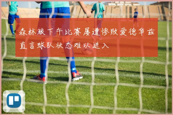 森林狼下午比赛屡遭惨败爱德华兹直言球队状态难以进入