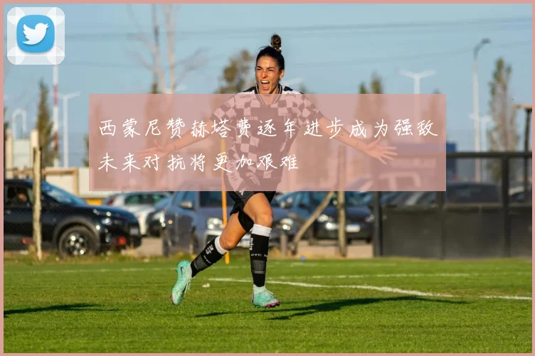 西蒙尼赞赫塔费逐年进步成为强敌未来对抗将更加艰难